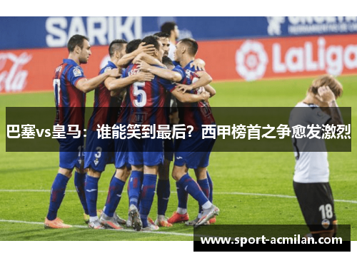 巴塞vs皇马：谁能笑到最后？西甲榜首之争愈发激烈