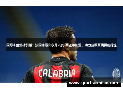 国际米兰重磅引援：法国锋霸安东尼-马尔西亚尔加盟，助力蓝黑军团再创辉煌